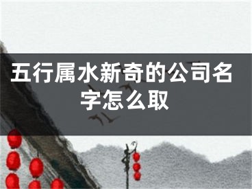 五行属水新奇的公司名字怎么取