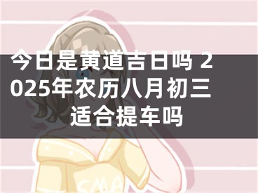 今日是黄道吉日吗 2025年农历八月初三适合提车吗