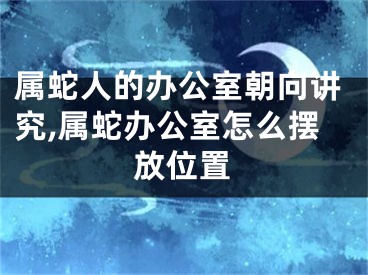 属蛇人的办公室朝向讲究,属蛇办公室怎么摆放位置