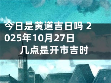 今日是黄道吉日吗 2025年10月27日几点是开市吉时
