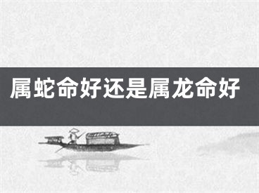 属蛇命好还是属龙命好
