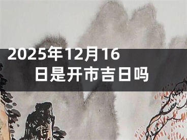 2025年12月16日是开市吉日吗