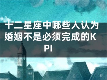十二星座中哪些人认为婚姻不是必须完成的KPI
