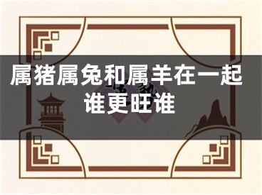 属猪属兔和属羊在一起谁更旺谁