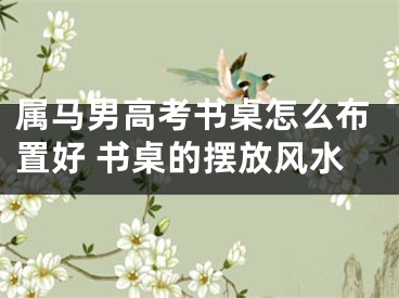 属马男高考书桌怎么布置好 书桌的摆放风水