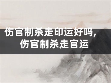 伤官制杀走印运好吗,伤官制杀走官运