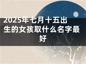 2025年七月十五出生的女孩取什么名字最好
