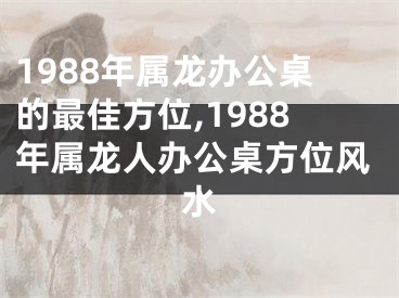 1988年属龙办公桌的最佳方位,1988年属龙人办公桌方位风水