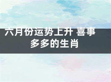 六月份运势上升 喜事多多的生肖