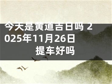 今天是黄道吉日吗 2025年11月26日提车好吗