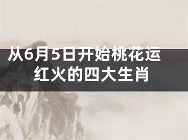 从6月5日开始桃花运红火的四大生肖