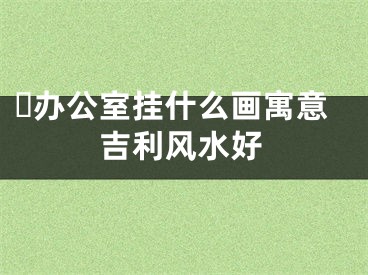 ​办公室挂什么画寓意吉利风水好