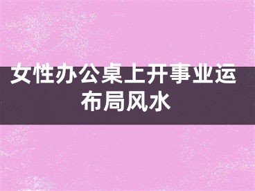 女性办公桌上开事业运布局风水