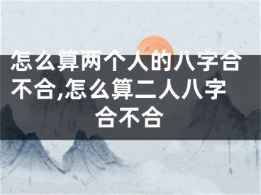 怎么算两个人的八字合不合,怎么算二人八字合不合