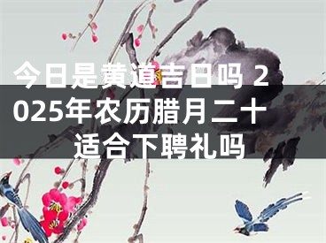 今日是黄道吉日吗 2025年农历腊月二十适合下聘礼吗