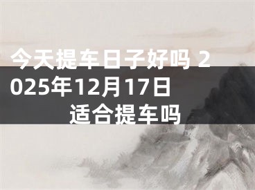 今天提车日子好吗 2025年12月17日适合提车吗