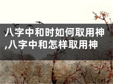 八字中和时如何取用神,八字中和怎样取用神