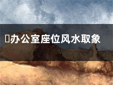 ​办公室座位风水取象