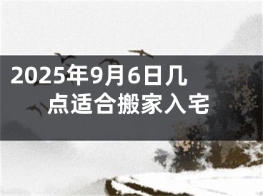 2025年9月6日几点适合搬家入宅