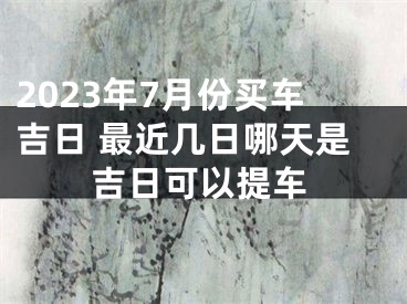 2023年7月份买车吉日 最近几日哪天是吉日可以提车
