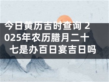 今日黄历吉时查询 2025年农历腊月二十七是办百日宴吉日吗