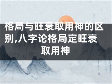 格局与旺衰取用神的区别,八字论格局定旺衰取用神