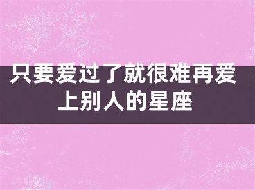 只要爱过了就很难再爱上别人的星座