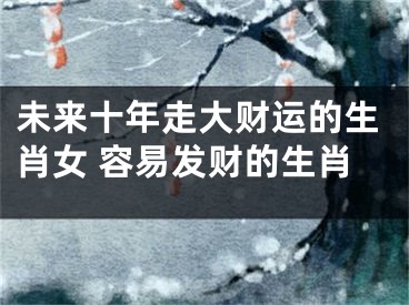 未来十年走大财运的生肖女 容易发财的生肖