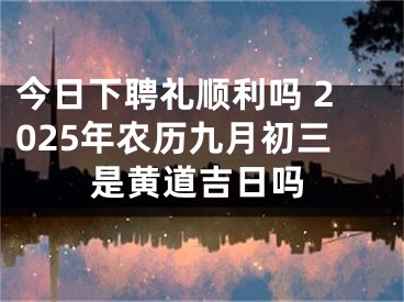 今日下聘礼顺利吗 2025年农历九月初三是黄道吉日吗