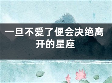 一旦不爱了便会决绝离开的星座