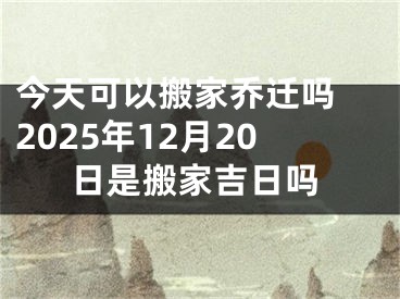 今天可以搬家乔迁吗 2025年12月20日是搬家吉日吗