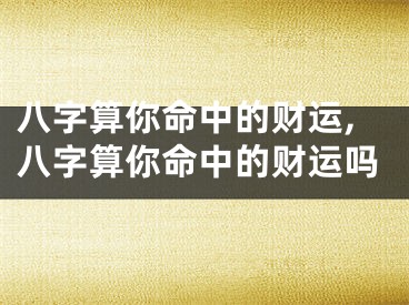 八字算你命中的财运,八字算你命中的财运吗