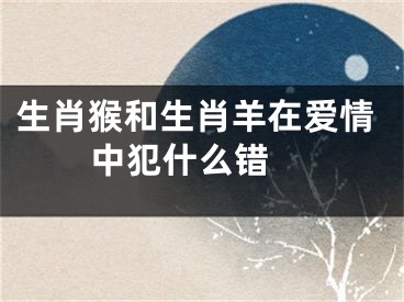生肖猴和生肖羊在爱情中犯什么错 