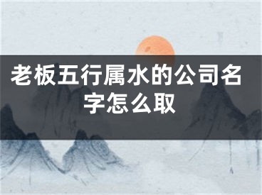 老板五行属水的公司名字怎么取