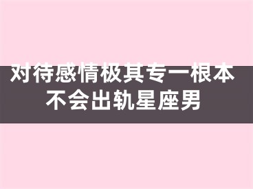 对待感情极其专一根本不会出轨星座男