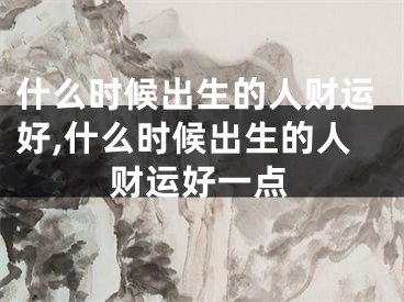 什么时候出生的人财运好,什么时候出生的人财运好一点