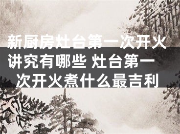 新厨房灶台第一次开火讲究有哪些 灶台第一次开火煮什么最吉利