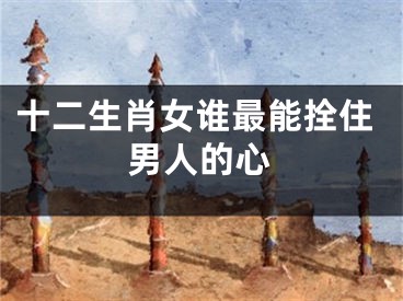 十二生肖女谁最能拴住男人的心