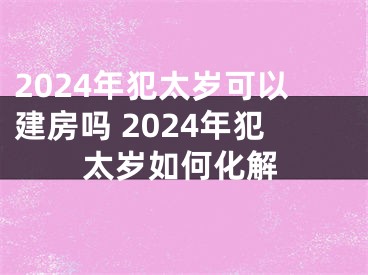 2024年犯太岁可以建房吗 2024年犯太岁如何化解