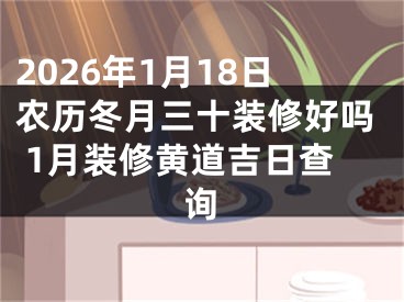 2026年1月18日农历冬月三十装修好吗 1月装修黄道吉日查询