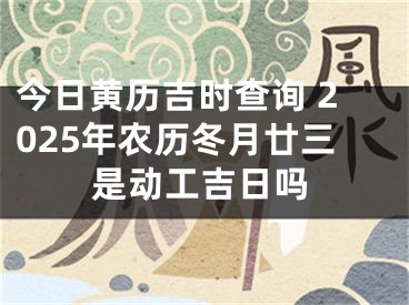 今日黄历吉时查询 2025年农历冬月廿三是动工吉日吗