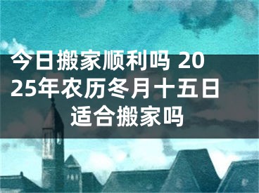 今日搬家顺利吗 2025年农历冬月十五日适合搬家吗