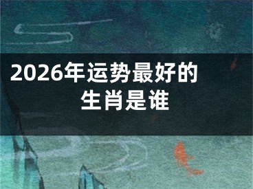 2026年运势最好的生肖是谁