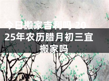 今日搬家吉利吗 2025年农历腊月初三宜搬家吗