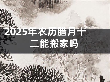 2025年农历腊月十二能搬家吗