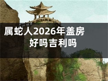 属蛇人2026年盖房好吗吉利吗