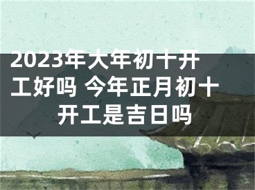 2023年大年初十开工好吗 今年正月初十开工是吉日吗
