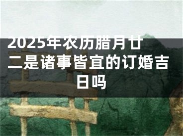 2025年农历腊月廿二是诸事皆宜的订婚吉日吗