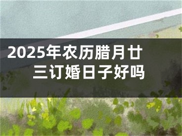 2025年农历腊月廿三订婚日子好吗