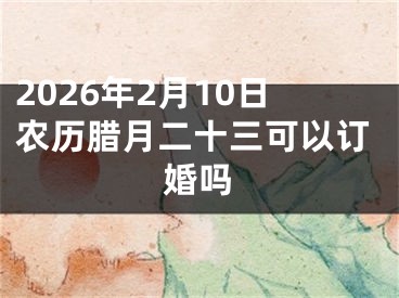 2026年2月10日农历腊月二十三可以订婚吗